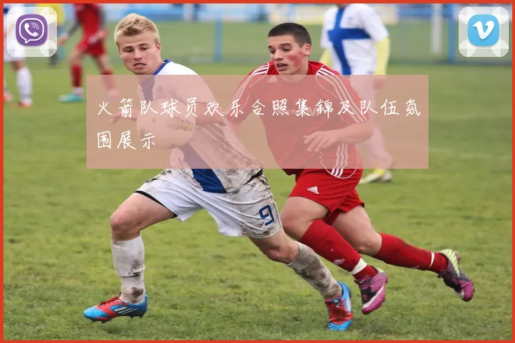 火箭队球员欢乐合照集锦及队伍氛围展示