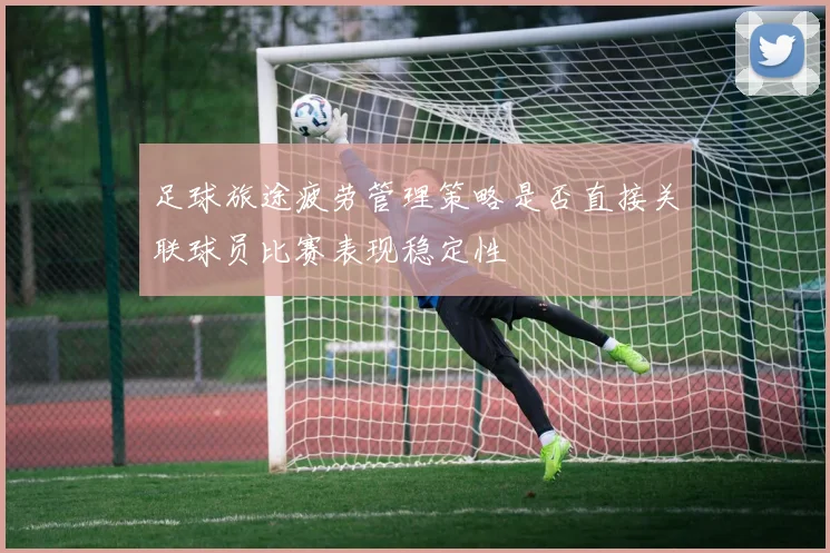 足球旅途疲劳管理策略是否直接关联球员比赛表现稳定性