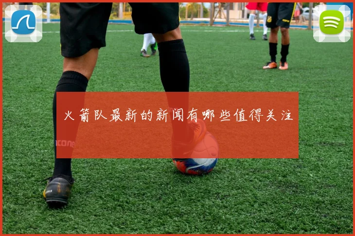 火箭队最新的新闻有哪些值得关注