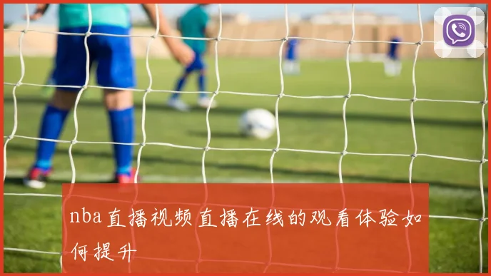 nba直播视频直播在线的观看体验如何提升