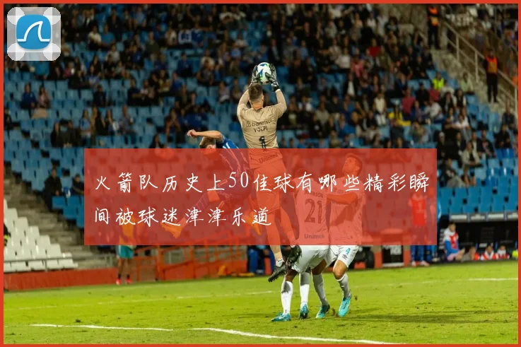 火箭队历史上50佳球有哪些精彩瞬间被球迷津津乐道