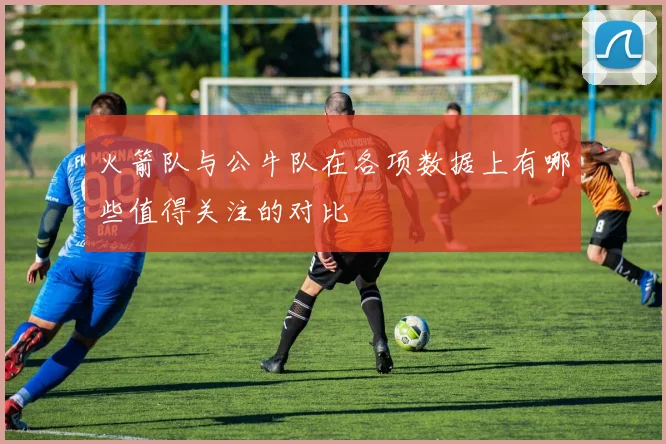火箭队与公牛队在各项数据上有哪些值得关注的对比