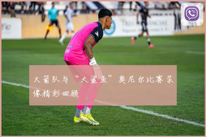 火箭队与“大鲨鱼”奥尼尔比赛录像精彩回顾